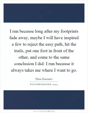I run because long after my footprints fade away, maybe I will have inspired a few to reject the easy path, hit the trails, put one foot in front of the other, and come to the same conclusion I did: I run because it always takes me where I want to go Picture Quote #1