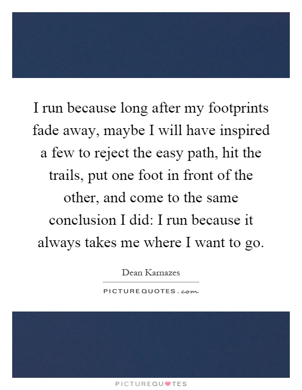I run because long after my footprints fade away, maybe I will have inspired a few to reject the easy path, hit the trails, put one foot in front of the other, and come to the same conclusion I did: I run because it always takes me where I want to go Picture Quote #1