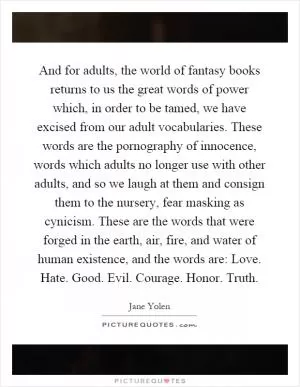 And for adults, the world of fantasy books returns to us the great words of power which, in order to be tamed, we have excised from our adult vocabularies. These words are the pornography of innocence, words which adults no longer use with other adults, and so we laugh at them and consign them to the nursery, fear masking as cynicism. These are the words that were forged in the earth, air, fire, and water of human existence, and the words are: Love. Hate. Good. Evil. Courage. Honor. Truth Picture Quote #1