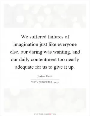 We suffered failures of imagination just like everyone else, our daring was wanting, and our daily contentment too nearly adequate for us to give it up Picture Quote #1
