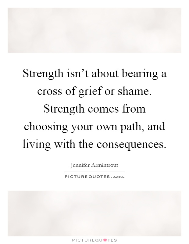 Strength isn't about bearing a cross of grief or shame. Strength comes from choosing your own path, and living with the consequences Picture Quote #1
