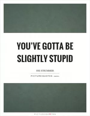 You’ve gotta be slightly stupid Picture Quote #1
