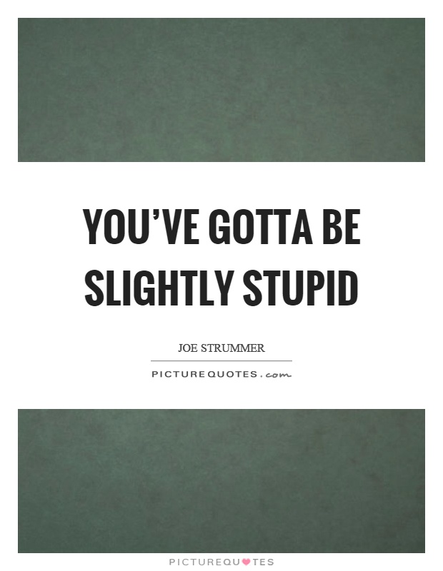 You've gotta be slightly stupid Picture Quote #1