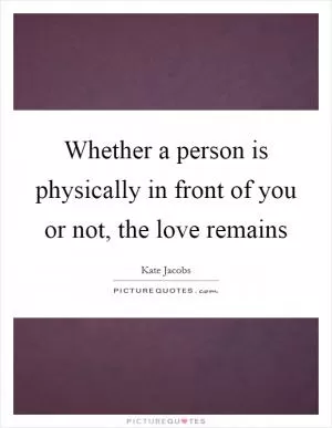Whether a person is physically in front of you or not, the love remains Picture Quote #1