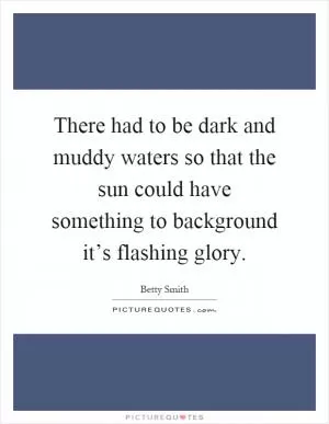 There had to be dark and muddy waters so that the sun could have something to background it’s flashing glory Picture Quote #1