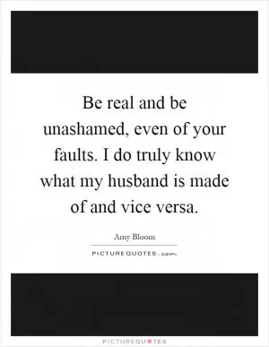 Be real and be unashamed, even of your faults. I do truly know what my husband is made of and vice versa Picture Quote #1
