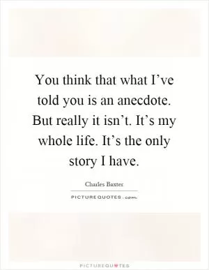 You think that what I’ve told you is an anecdote. But really it isn’t. It’s my whole life. It’s the only story I have Picture Quote #1