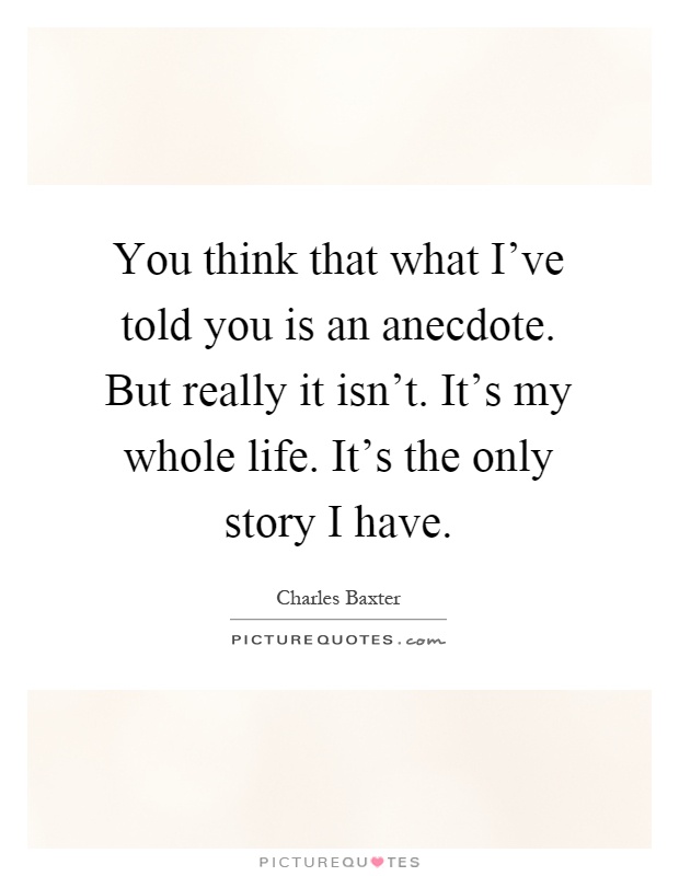 You think that what I've told you is an anecdote. But really it isn't. It's my whole life. It's the only story I have Picture Quote #1