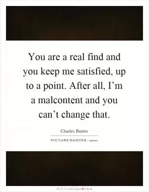 You are a real find and you keep me satisfied, up to a point. After all, I’m a malcontent and you can’t change that Picture Quote #1