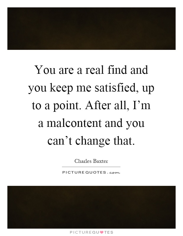 You are a real find and you keep me satisfied, up to a point. After all, I'm a malcontent and you can't change that Picture Quote #1