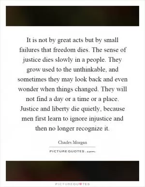It is not by great acts but by small failures that freedom dies. The sense of justice dies slowly in a people. They grow used to the unthinkable, and sometimes they may look back and even wonder when things changed. They will not find a day or a time or a place. Justice and liberty die quietly, because men first learn to ignore injustice and then no longer recognize it Picture Quote #1