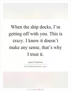 When the ship docks, I’m getting off with you. This is crazy. I know it doesn’t make any sense, that’s why I trust it Picture Quote #1