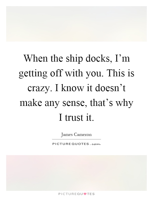 When the ship docks, I'm getting off with you. This is crazy. I know it doesn't make any sense, that's why I trust it Picture Quote #1
