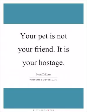 Your pet is not your friend. It is your hostage Picture Quote #1