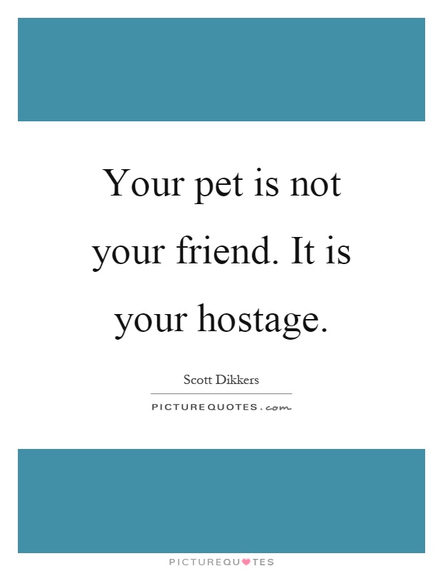 Your pet is not your friend. It is your hostage Picture Quote #1
