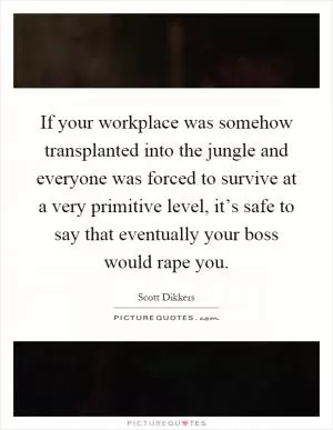 If your workplace was somehow transplanted into the jungle and everyone was forced to survive at a very primitive level, it’s safe to say that eventually your boss would rape you Picture Quote #1