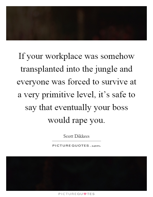If your workplace was somehow transplanted into the jungle and everyone was forced to survive at a very primitive level, it's safe to say that eventually your boss would rape you Picture Quote #1