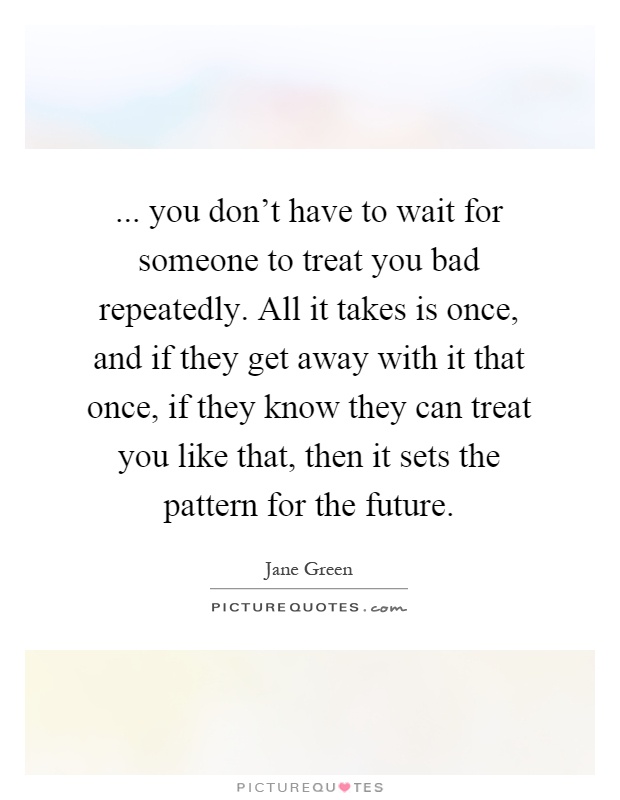 ... you don't have to wait for someone to treat you bad repeatedly. All it takes is once, and if they get away with it that once, if they know they can treat you like that, then it sets the pattern for the future Picture Quote #1