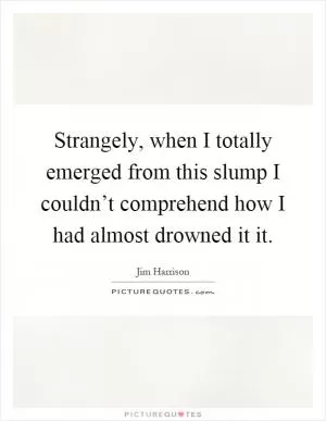 Strangely, when I totally emerged from this slump I couldn’t comprehend how I had almost drowned it it Picture Quote #1