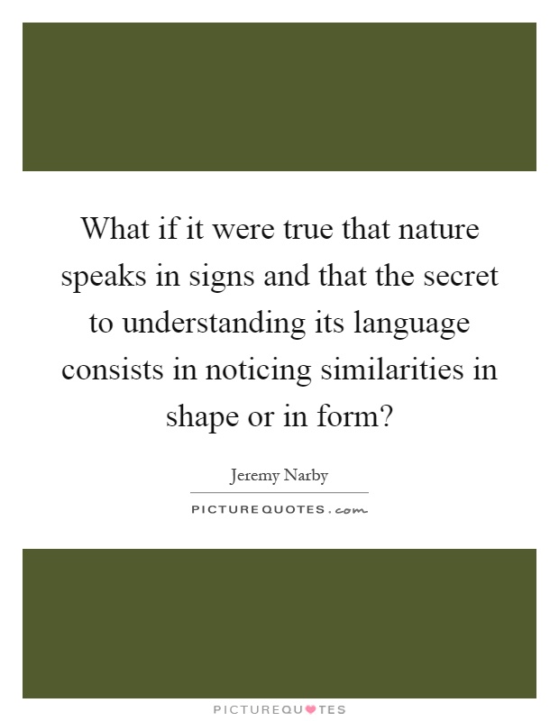 What if it were true that nature speaks in signs and that the secret to understanding its language consists in noticing similarities in shape or in form? Picture Quote #1
