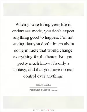 When you’re living your life in endurance mode, you don’t expect anything good to happen. I’m not saying that you don’t dream about some miracle that would change everything for the better. But you pretty much know it’s only a fantasy, and that you have no real control over anything Picture Quote #1