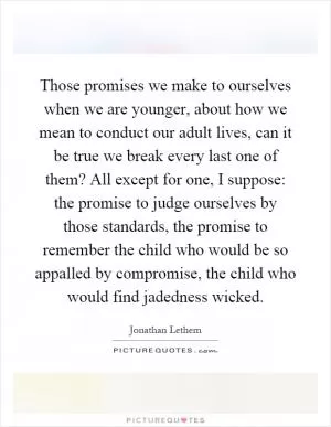 Those promises we make to ourselves when we are younger, about how we mean to conduct our adult lives, can it be true we break every last one of them? All except for one, I suppose: the promise to judge ourselves by those standards, the promise to remember the child who would be so appalled by compromise, the child who would find jadedness wicked Picture Quote #1