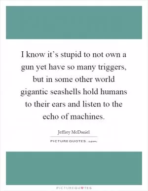 I know it’s stupid to not own a gun yet have so many triggers, but in some other world gigantic seashells hold humans to their ears and listen to the echo of machines Picture Quote #1