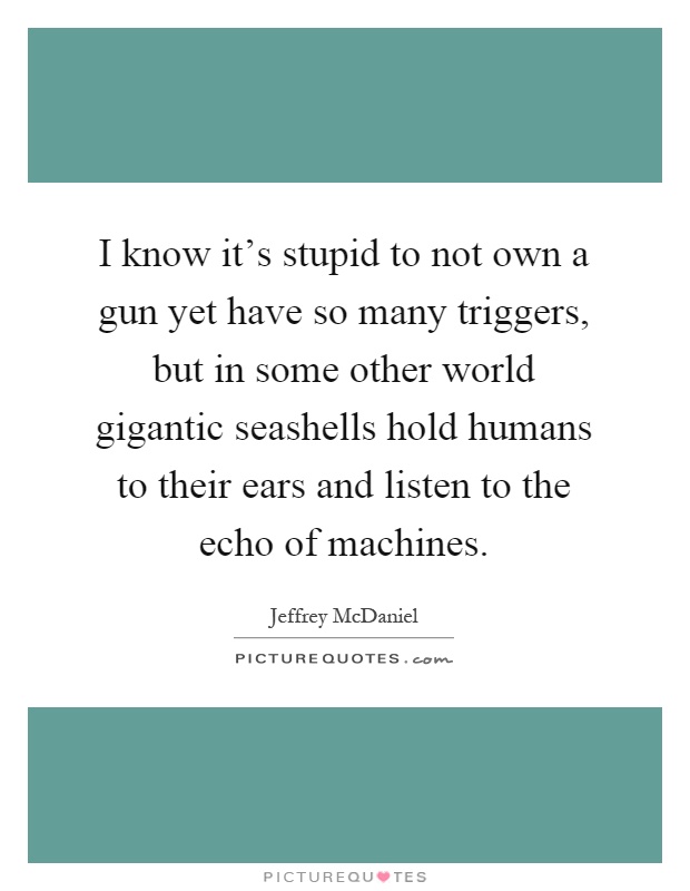 I know it's stupid to not own a gun yet have so many triggers, but in some other world gigantic seashells hold humans to their ears and listen to the echo of machines Picture Quote #1