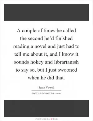 A couple of times he called the second he’d finished reading a novel and just had to tell me about it, and I know it sounds hokey and librarianish to say so, but I just swooned when he did that Picture Quote #1