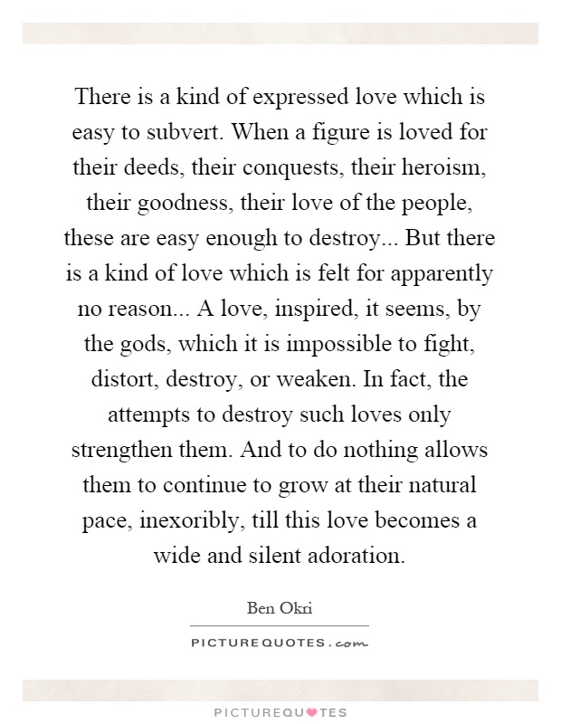 There is a kind of expressed love which is easy to subvert. When a figure is loved for their deeds, their conquests, their heroism, their goodness, their love of the people, these are easy enough to destroy... But there is a kind of love which is felt for apparently no reason... A love, inspired, it seems, by the gods, which it is impossible to fight, distort, destroy, or weaken. In fact, the attempts to destroy such loves only strengthen them. And to do nothing allows them to continue to grow at their natural pace, inexoribly, till this love becomes a wide and silent adoration Picture Quote #1