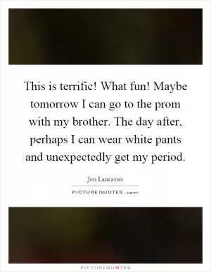 This is terrific! What fun! Maybe tomorrow I can go to the prom with my brother. The day after, perhaps I can wear white pants and unexpectedly get my period Picture Quote #1