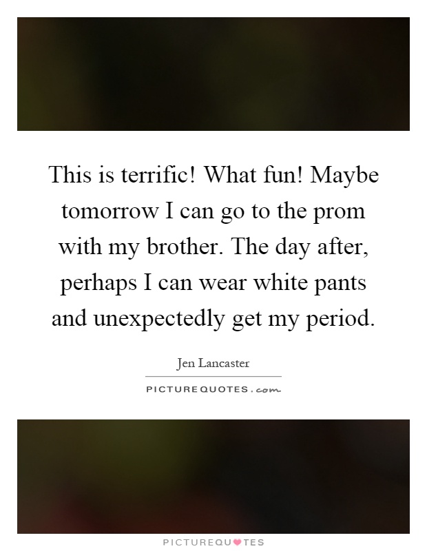 This is terrific! What fun! Maybe tomorrow I can go to the prom with my brother. The day after, perhaps I can wear white pants and unexpectedly get my period Picture Quote #1
