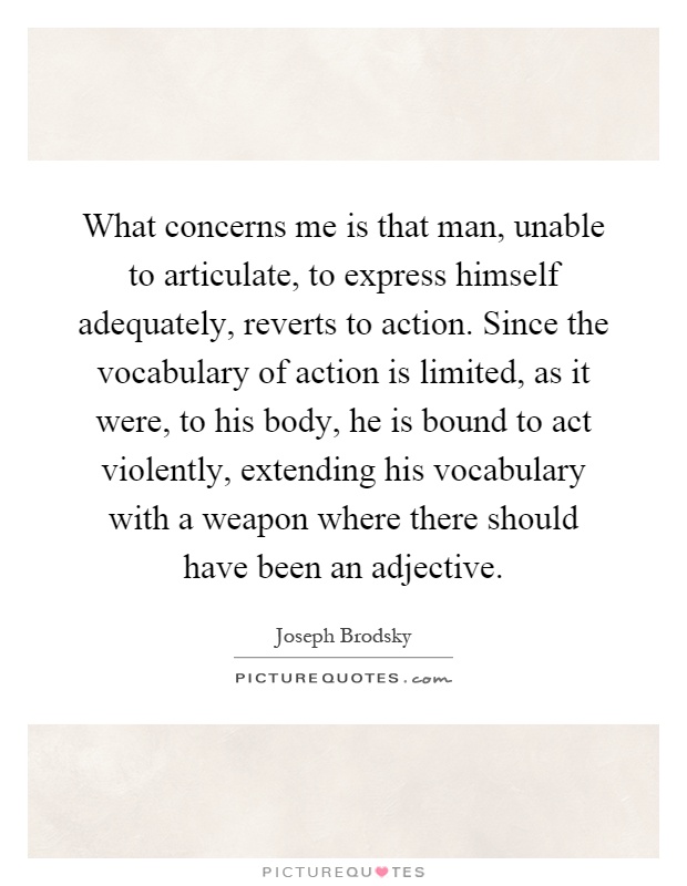 What concerns me is that man, unable to articulate, to express himself adequately, reverts to action. Since the vocabulary of action is limited, as it were, to his body, he is bound to act violently, extending his vocabulary with a weapon where there should have been an adjective Picture Quote #1