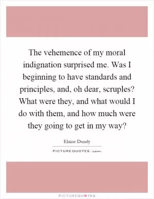 The vehemence of my moral indignation surprised me. Was I beginning to have standards and principles, and, oh dear, scruples? What were they, and what would I do with them, and how much were they going to get in my way? Picture Quote #1