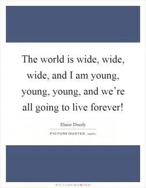 The world is wide, wide, wide, and I am young, young, young, and we’re all going to live forever! Picture Quote #1