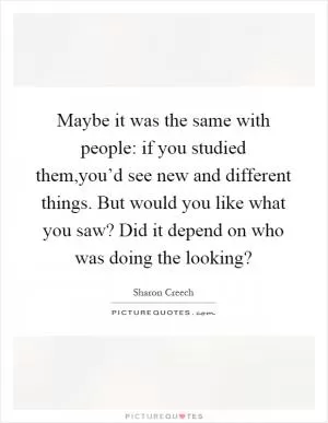 Maybe it was the same with people: if you studied them,you’d see new and different things. But would you like what you saw? Did it depend on who was doing the looking? Picture Quote #1