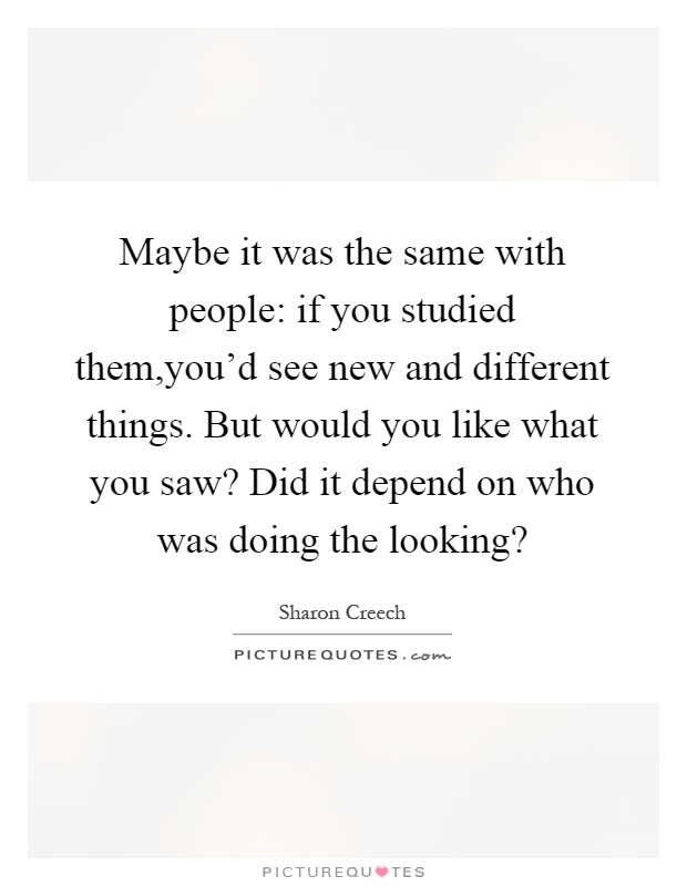 Maybe it was the same with people: if you studied them,you'd see new and different things. But would you like what you saw? Did it depend on who was doing the looking? Picture Quote #1