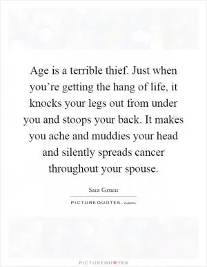 Age is a terrible thief. Just when you’re getting the hang of life, it knocks your legs out from under you and stoops your back. It makes you ache and muddies your head and silently spreads cancer throughout your spouse Picture Quote #1