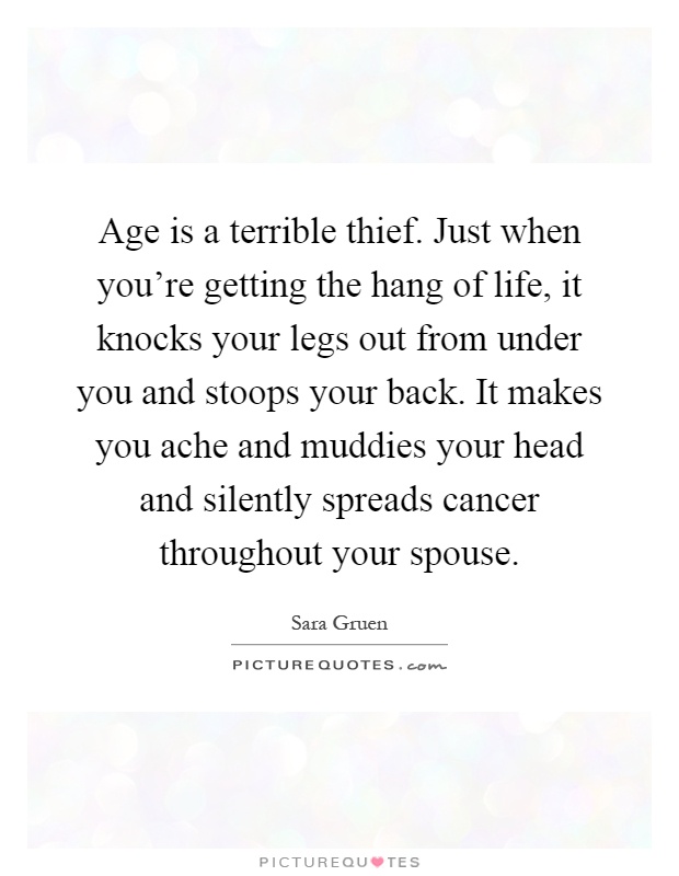 Age is a terrible thief. Just when you're getting the hang of life, it knocks your legs out from under you and stoops your back. It makes you ache and muddies your head and silently spreads cancer throughout your spouse Picture Quote #1