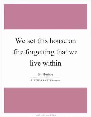 We set this house on fire forgetting that we live within Picture Quote #1