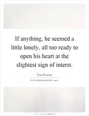 If anything, he seemed a little lonely, all too ready to open his heart at the slightest sign of interst Picture Quote #1