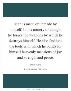 Man is made or unmade by himself. In the armory of thought he forges the weapons by which he destroys himself. He also fashions the tools with which he builds for himself heavenly mansions of joy and strength and peace Picture Quote #1