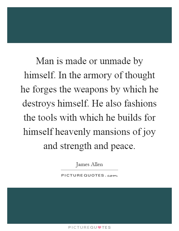 Man is made or unmade by himself. In the armory of thought he forges the weapons by which he destroys himself. He also fashions the tools with which he builds for himself heavenly mansions of joy and strength and peace Picture Quote #1