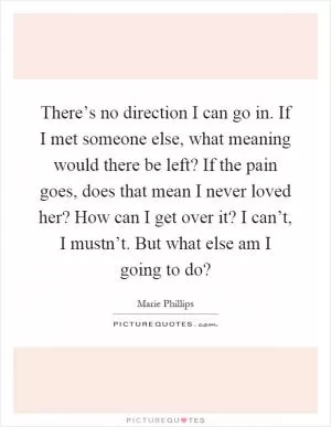 There’s no direction I can go in. If I met someone else, what meaning would there be left? If the pain goes, does that mean I never loved her? How can I get over it? I can’t, I mustn’t. But what else am I going to do? Picture Quote #1