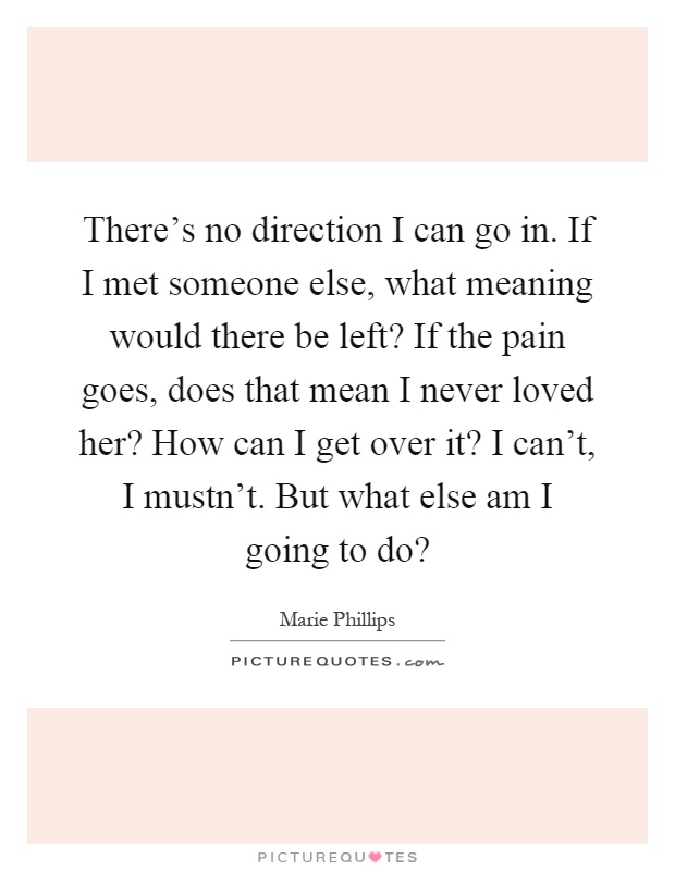 There's no direction I can go in. If I met someone else, what meaning would there be left? If the pain goes, does that mean I never loved her? How can I get over it? I can't, I mustn't. But what else am I going to do? Picture Quote #1