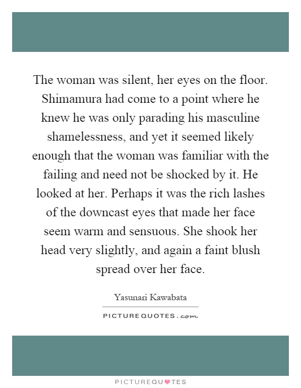 The woman was silent, her eyes on the floor. Shimamura had come to a point where he knew he was only parading his masculine shamelessness, and yet it seemed likely enough that the woman was familiar with the failing and need not be shocked by it. He looked at her. Perhaps it was the rich lashes of the downcast eyes that made her face seem warm and sensuous. She shook her head very slightly, and again a faint blush spread over her face Picture Quote #1