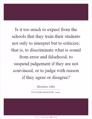 Is it too much to expect from the schools that they train their students not only to interpret but to criticize; that is, to discriminate what is sound from error and falsehood, to suspend judgement if they are not convinced, or to judge with reason if they agree or disagree? Picture Quote #1