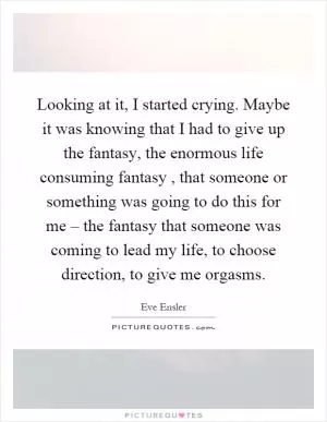 Looking at it, I started crying. Maybe it was knowing that I had to give up the fantasy, the enormous life consuming fantasy, that someone or something was going to do this for me – the fantasy that someone was coming to lead my life, to choose direction, to give me orgasms Picture Quote #1