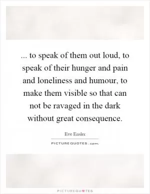 ... to speak of them out loud, to speak of their hunger and pain and loneliness and humour, to make them visible so that can not be ravaged in the dark without great consequence Picture Quote #1