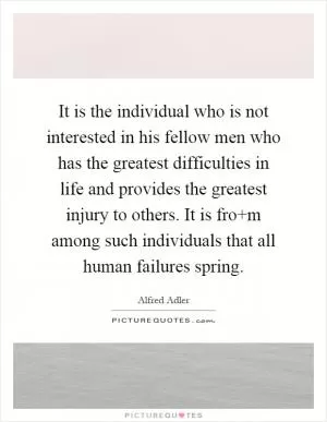 It is the individual who is not interested in his fellow men who has the greatest difficulties in life and provides the greatest injury to others. It is fro m among such individuals that all human failures spring Picture Quote #1